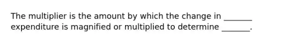 The multiplier is the amount by which the change in _______ expenditure is magnified or multiplied to determine _______.