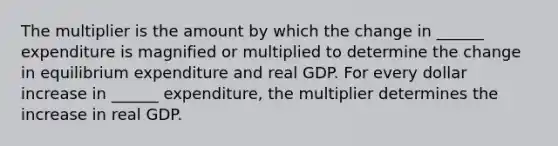 The multiplier is the amount by which the change in​ ______ expenditure is magnified or multiplied to determine the change in equilibrium expenditure and real GDP. For every dollar increase in​ ______ expenditure, the multiplier determines the increase in real GDP.