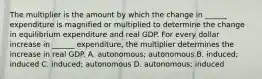 The multiplier is the amount by which the change in​ ______ expenditure is magnified or multiplied to determine the change in equilibrium expenditure and real GDP. For every dollar increase in​ ______ expenditure, the multiplier determines the increase in real GDP. A. autonomous; autonomous B. ​induced; induced C. induced; autonomous D. autonomous; induced