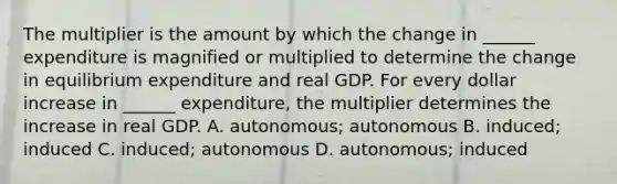 The multiplier is the amount by which the change in​ ______ expenditure is magnified or multiplied to determine the change in equilibrium expenditure and real GDP. For every dollar increase in​ ______ expenditure, the multiplier determines the increase in real GDP. A. autonomous; autonomous B. ​induced; induced C. induced; autonomous D. autonomous; induced