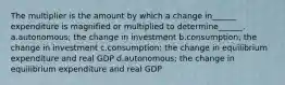 The multiplier is the amount by which a change in______ expenditure is magnified or multiplied to determine______. a.autonomous; the change in investment b.consumption; the change in investment c.consumption; the change in equilibrium expenditure and real GDP d.autonomous; the change in equilibrium expenditure and real GDP