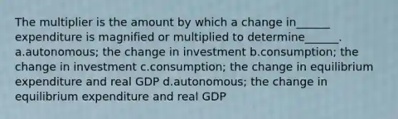 The multiplier is the amount by which a change in______ expenditure is magnified or multiplied to determine______. a.autonomous; the change in investment b.consumption; the change in investment c.consumption; the change in equilibrium expenditure and real GDP d.autonomous; the change in equilibrium expenditure and real GDP