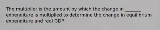 The multiplier is the amount by which the change in _______ expenditure is multiplied to determine the change in equilibrium expenditure and real GDP