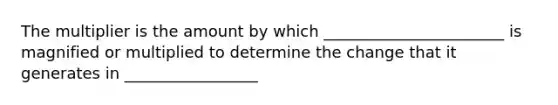 The multiplier is the amount by which _______________________ is magnified or multiplied to determine the change that it generates in _________________