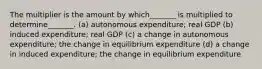 The multiplier is the amount by which_______ is multiplied to determine_______. (a) autonomous expenditure; real GDP (b) induced expenditure; real GDP (c) a change in autonomous expenditure; the change in equilibrium expenditure (d) a change in induced expenditure; the change in equilibrium expenditure