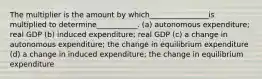 The multiplier is the amount by which________________is multiplied to determine___________. (a) autonomous expenditure; real GDP (b) induced expenditure; real GDP (c) a change in autonomous expenditure; the change in equilibrium expenditure (d) a change in induced expenditure; the change in equilibrium expenditure