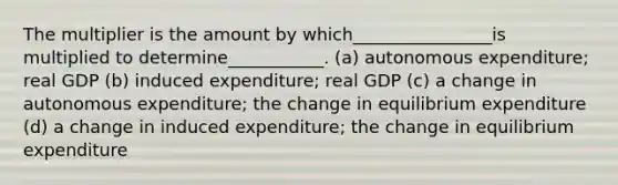 The multiplier is the amount by which________________is multiplied to determine___________. (a) autonomous expenditure; real GDP (b) induced expenditure; real GDP (c) a change in autonomous expenditure; the change in equilibrium expenditure (d) a change in induced expenditure; the change in equilibrium expenditure