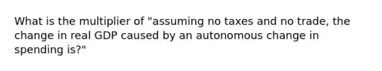 What is the multiplier of "assuming no taxes and no trade, the change in real GDP caused by an autonomous change in spending is?"