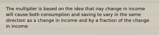 The multiplier is based on the idea that nay change in income will cause both consumption and saving to vary in the same direction as a change in income and by a fraction of the change in income