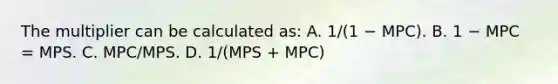 The multiplier can be calculated as: A. 1/(1 − MPC). B. 1 − MPC = MPS. C. MPC/MPS. D. 1/(MPS + MPC)