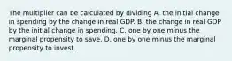 The multiplier can be calculated by dividing A. the initial change in spending by the change in real GDP. B. the change in real GDP by the initial change in spending. C. one by one minus the marginal propensity to save. D. one by one minus the marginal propensity to invest.