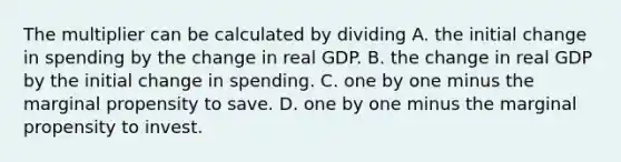 The multiplier can be calculated by dividing A. the initial change in spending by the change in real GDP. B. the change in real GDP by the initial change in spending. C. one by one minus the marginal propensity to save. D. one by one minus the marginal propensity to invest.