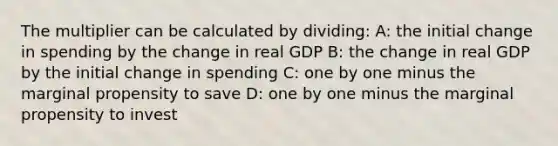 The multiplier can be calculated by dividing: A: the initial change in spending by the change in real GDP B: the change in real GDP by the initial change in spending C: one by one minus the marginal propensity to save D: one by one minus the marginal propensity to invest