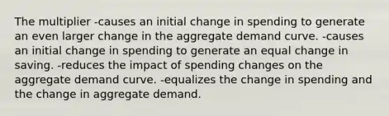 The multiplier -causes an initial change in spending to generate an even larger change in the aggregate demand curve. -causes an initial change in spending to generate an equal change in saving. -reduces the impact of spending changes on the aggregate demand curve. -equalizes the change in spending and the change in aggregate demand.