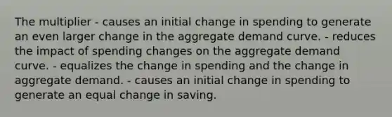 The multiplier - causes an initial change in spending to generate an even larger change in the aggregate demand curve. - reduces the impact of spending changes on the aggregate demand curve. - equalizes the change in spending and the change in aggregate demand. - causes an initial change in spending to generate an equal change in saving.