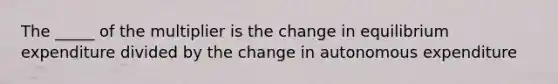 The _____ of the multiplier is the change in equilibrium expenditure divided by the change in autonomous expenditure