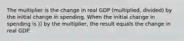 The multiplier is the change in real GDP (multiplied, divided) by the initial change in spending. When the initial change in spending is )) by the multiplier, the result equals the change in real GDP.