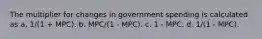 The multiplier for changes in government spending is calculated as a. 1/(1 + MPC). b. MPC/(1 - MPC). c. 1 - MPC. d. 1/(1 - MPC).