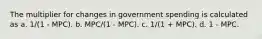 The multiplier for changes in government spending is calculated as a. 1/(1 - MPC). b. MPC/(1 - MPC). c. 1/(1 + MPC). d. 1 - MPC.