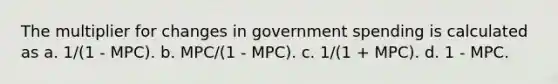 The multiplier for changes in government spending is calculated as a. 1/(1 - MPC). b. MPC/(1 - MPC). c. 1/(1 + MPC). d. 1 - MPC.