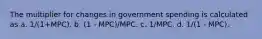 The multiplier for changes in government spending is calculated as a. 1/(1+MPC). b. (1 - MPC)/MPC. c. 1/MPC. d. 1/(1 - MPC).