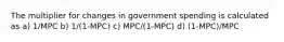 The multiplier for changes in government spending is calculated as a) 1/MPC b) 1/(1-MPC) c) MPC/(1-MPC) d) (1-MPC)/MPC