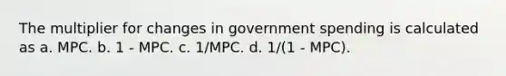 The multiplier for changes in government spending is calculated as a. MPC. b. 1 - MPC. c. 1/MPC. d. 1/(1 - MPC).