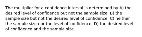 The multiplier for a confidence interval is determined by A) the desired level of confidence but not the sample size. B) the sample size but not the desired level of confidence. C) neither the sample size nor the level of confidence. D) the desired level of confidence and the sample size.