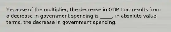 Because of the multiplier, the decrease in GDP that results from a decrease in government spending is _____, in absolute value terms, the decrease in government spending.