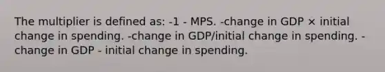 The multiplier is defined as: -1 - MPS. -change in GDP × initial change in spending. -change in GDP/initial change in spending. -change in GDP - initial change in spending.