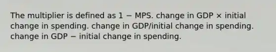 The multiplier is defined as 1 − MPS. change in GDP × initial change in spending. change in GDP/initial change in spending. change in GDP − initial change in spending.