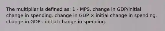 The multiplier is defined as: 1 - MPS. change in GDP/initial change in spending. change in GDP × initial change in spending. change in GDP - initial change in spending.