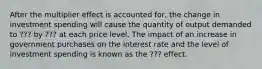 After the multiplier effect is accounted for, the change in investment spending will cause the quantity of output demanded to ??? by ??? at each price level. The impact of an increase in government purchases on the interest rate and the level of investment spending is known as the ??? effect.