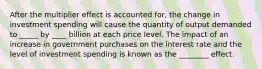 After the multiplier effect is accounted for, the change in investment spending will cause the quantity of output demanded to _____ by ____ billion at each price level. The impact of an increase in government purchases on the interest rate and the level of investment spending is known as the ________ effect.