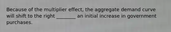 Because of the multiplier effect, the aggregate demand curve will shift to the right ________ an initial increase in government purchases.
