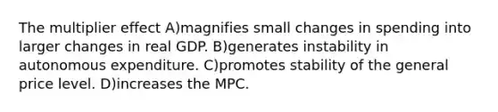 The multiplier effect A)magnifies small changes in spending into larger changes in real GDP. B)generates instability in autonomous expenditure. C)promotes stability of the general price level. D)increases the MPC.