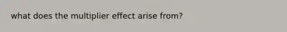 what does the multiplier effect arise from?