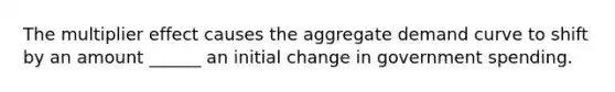 The multiplier effect causes the aggregate demand curve to shift by an amount ______ an initial change in government spending.