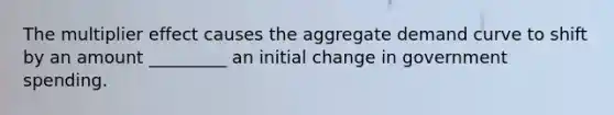 The multiplier effect causes the aggregate demand curve to shift by an amount _________ an initial change in government spending.