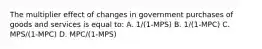 The multiplier effect of changes in government purchases of goods and services is equal to: A. 1/(1-MPS) B. 1/(1-MPC) C. MPS/(1-MPC) D. MPC/(1-MPS)