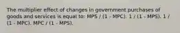 The multiplier effect of changes in government purchases of goods and services is equal to: MPS / (1 - MPC). 1 / (1 - MPS). 1 / (1 - MPC). MPC / (1 - MPS).