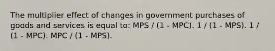 The multiplier effect of changes in government purchases of goods and services is equal to: MPS / (1 - MPC). 1 / (1 - MPS). 1 / (1 - MPC). MPC / (1 - MPS).