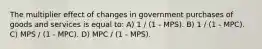 The multiplier effect of changes in government purchases of goods and services is equal to: A) 1 / (1 - MPS). B) 1 / (1 - MPC). C) MPS / (1 - MPC). D) MPC / (1 - MPS).