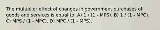 The multiplier effect of changes in government purchases of goods and services is equal to: A) 1 / (1 - MPS). B) 1 / (1 - MPC). C) MPS / (1 - MPC). D) MPC / (1 - MPS).