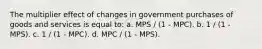 The multiplier effect of changes in government purchases of goods and services is equal to: a. MPS / (1 - MPC). b. 1 / (1 - MPS). c. 1 / (1 - MPC). d. MPC / (1 - MPS).