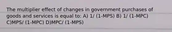 The multiplier effect of changes in government purchases of goods and services is equal to: A) 1/ (1-MPS) B) 1/ (1-MPC) C)MPS/ (1-MPC) D)MPC/ (1-MPS)