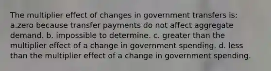 The multiplier effect of changes in government transfers is: a.zero because transfer payments do not affect aggregate demand. b. impossible to determine. c. <a href='https://www.questionai.com/knowledge/ktgHnBD4o3-greater-than' class='anchor-knowledge'>greater than</a> the multiplier effect of a change in government spending. d. <a href='https://www.questionai.com/knowledge/k7BtlYpAMX-less-than' class='anchor-knowledge'>less than</a> the multiplier effect of a change in government spending.