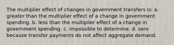 The multiplier effect of changes in government transfers is: a. <a href='https://www.questionai.com/knowledge/ktgHnBD4o3-greater-than' class='anchor-knowledge'>greater than</a> the multiplier effect of a change in government spending. b. <a href='https://www.questionai.com/knowledge/k7BtlYpAMX-less-than' class='anchor-knowledge'>less than</a> the multiplier effect of a change in government spending. c. impossible to determine. d. zero because transfer payments do not affect aggregate demand.