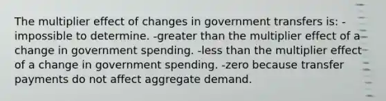 The multiplier effect of changes in government transfers is: -impossible to determine. -greater than the multiplier effect of a change in government spending. -less than the multiplier effect of a change in government spending. -zero because transfer payments do not affect aggregate demand.