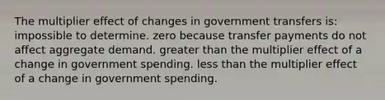 The multiplier effect of changes in government transfers is: impossible to determine. zero because transfer payments do not affect aggregate demand. greater than the multiplier effect of a change in government spending. less than the multiplier effect of a change in government spending.